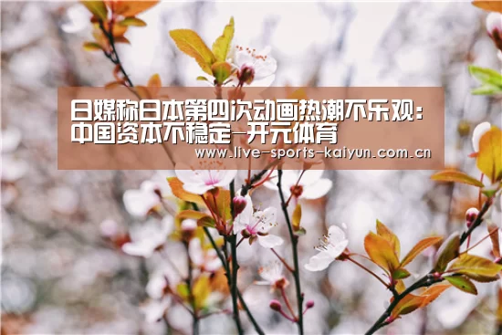 日媒称日本第四次动画热潮不乐观:中国资本不稳定-开元体育(图4) 开云体育网站